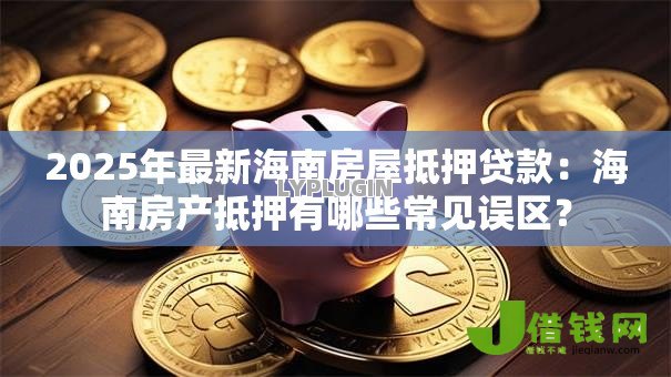 2025年最新海南房屋抵押贷款：海南房产抵押有哪些常见误区？