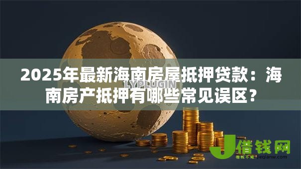 2025年最新海南房屋抵押贷款：海南房产抵押有哪些常见误区？