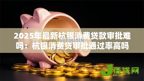 2025年最新杭银消费贷款审批难吗：杭银消费贷审批通过率高吗