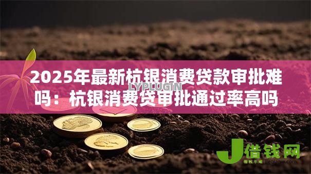 2025年最新杭银消费贷款审批难吗：杭银消费贷审批通过率高吗