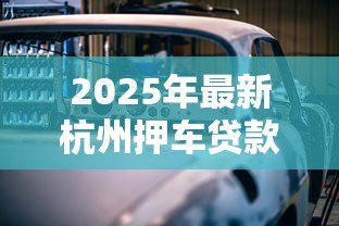 2025年最新杭州押车贷款:杭州汽车抵押贷款如何快速审批 2025年最新杭州押车贷款:杭州汽车抵押贷款如何快速审批
