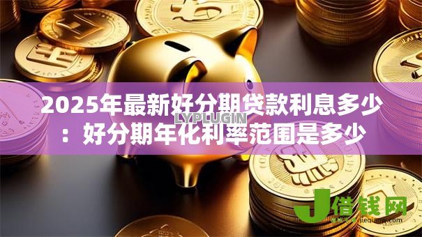 2025年最新好分期贷款利息多少:好分期年化利率范围是多少 2025年最新好分期贷款利息多少:好分期年化利率范围是多少