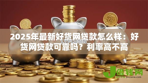 2025年最新好货网贷款怎么样:好货网贷款可靠吗?利率高不高 2025年最新好货网贷款怎么样:好货网贷款可靠吗?利率高不高