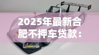 2025年最新合肥不押车贷款：合肥哪里有免押车辆贷款服务