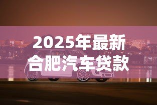 2025年最新合肥汽车贷款:合肥购车分期有哪些优惠方案 2025年最新合肥汽车贷款:合肥购车分期有哪些优惠方案