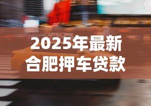 2025年最新合肥押车贷款:合肥如何用车辆快速获得资金周转 2025年最新合肥押车贷款:合肥如何用车辆快速获得资金周转