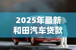 2025年最新和田汽车贷款:和田购车贷款有哪些注意事项? 2025年最新和田汽车贷款:和田购车贷款有哪些注意事项?