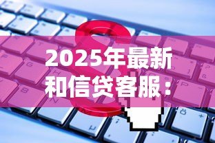 2025年最新和信贷客服:如何联系和信贷官方服务热线 2025年最新和信贷客服:如何联系和信贷官方服务热线