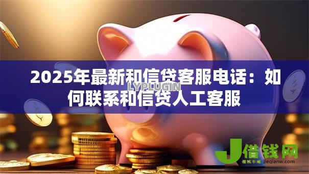 2025年最新和信贷客服电话:如何联系和信贷人工客服 2025年最新和信贷客服电话:如何联系和信贷人工客服