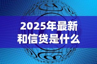 2025年最新和信贷是什么:和信贷平台的具体业务模式 2025年最新和信贷是什么:和信贷平台的具体业务模式
