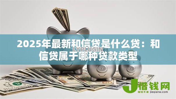 2025年最新和信贷是什么贷：和信贷属于哪种贷款类型