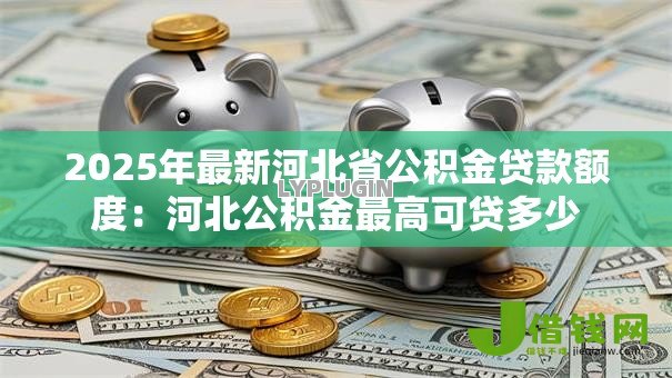 2025年最新河北省公积金贷款额度:河北公积金最高可贷多少 2025年最新河北省公积金贷款额度:河北公积金最高可贷多少