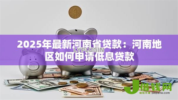 2025年最新河南省贷款:河南地区如何申请低息贷款 2025年最新河南省贷款:河南地区如何申请低息贷款