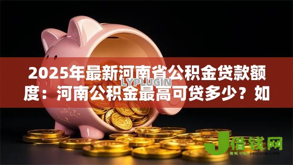 2025年最新河南省公积金贷款额度:河南公积金最高可贷多少?如何计算? 2025年最新河南省公积金贷款额度:河南公积金最高可贷多少?如何计算?