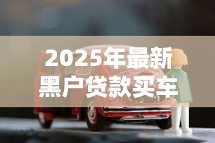 2025年最新黑户贷款买车:信用不良者如何办理购车贷款 2025年最新黑户贷款买车:信用不良者如何办理购车贷款