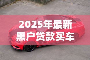 2025年最新黑户贷款买车:信用不良者如何办理购车贷款 2025年最新黑户贷款买车:信用不良者如何办理购车贷款
