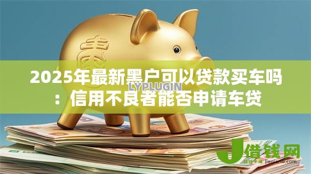 2025年最新黑户可以贷款买车吗：信用不良者能否申请车贷