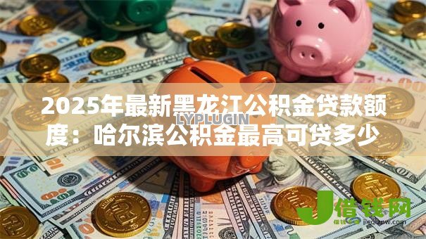 2025年最新黑龙江公积金贷款额度：哈尔滨公积金最高可贷多少万