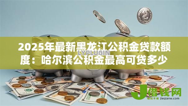 2025年最新黑龙江公积金贷款额度：哈尔滨公积金最高可贷多少万