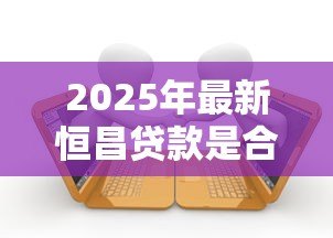 2025年最新恒昌贷款是合法的吗:恒昌贷款受法律保护吗 2025年最新恒昌贷款是合法的吗:恒昌贷款受法律保护吗