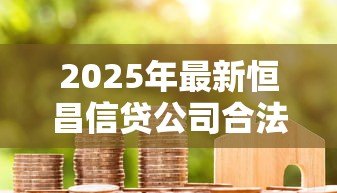 2025年最新恒昌信贷公司合法吗:恒昌贷款业务是否合规合法 2025年最新恒昌信贷公司合法吗:恒昌贷款业务是否合规合法