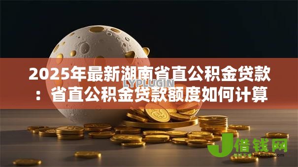 2025年最新湖南省直公积金贷款:省直公积金贷款额度如何计算 2025年最新湖南省直公积金贷款:省直公积金贷款额度如何计算
