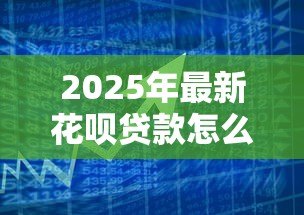 2025年最新花呗贷款怎么申请:花呗借款申请条件与流程详解 2025年最新花呗贷款怎么申请:花呗借款申请条件与流程详解
