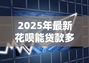 2025年最新花呗能贷款多少:首次开通花呗的借款额度是多少 2025年最新花呗能贷款多少:首次开通花呗的借款额度是多少