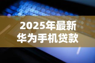 2025年最新华为手机贷款:如何申请华为手机分期付款 2025年最新华为手机贷款:如何申请华为手机分期付款