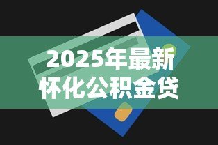 2025年最新怀化公积金贷款额度:怀化公积金最高可贷金额是多少 2025年最新怀化公积金贷款额度:怀化公积金最高可贷金额是多少