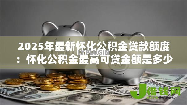 2025年最新怀化公积金贷款额度:怀化公积金最高可贷金额是多少 2025年最新怀化公积金贷款额度:怀化公积金最高可贷金额是多少