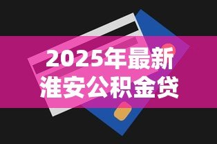 2025年最新淮安公积金贷款额度:淮安公积金最高可贷多少 2025年最新淮安公积金贷款额度:淮安公积金最高可贷多少