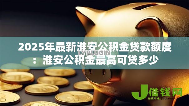 2025年最新淮安公积金贷款额度:淮安公积金最高可贷多少 2025年最新淮安公积金贷款额度:淮安公积金最高可贷多少