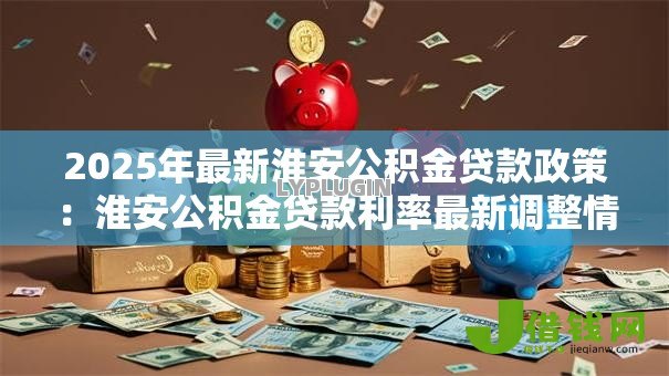 2025年最新淮安公积金贷款政策:淮安公积金贷款利率最新调整情况 2025年最新淮安公积金贷款政策:淮安公积金贷款利率最新调整情况