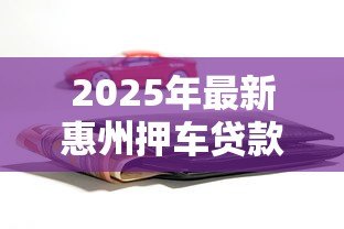 2025年最新惠州押车贷款：惠州车辆抵押贷款如何办理