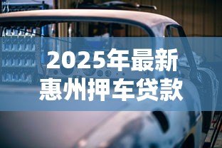 2025年最新惠州押车贷款：惠州车辆抵押贷款如何办理
