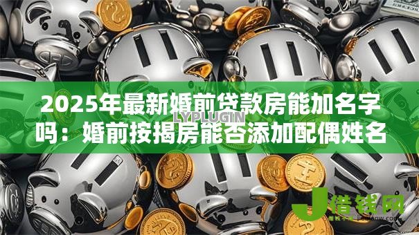 2025年最新婚前贷款房能加名字吗:婚前按揭房能否添加配偶姓名 2025年最新婚前贷款房能加名字吗:婚前按揭房能否添加配偶姓名