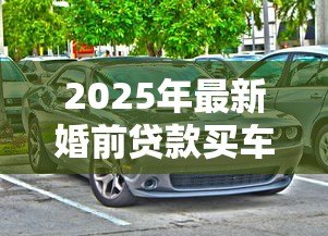2025年最新婚前贷款买车：婚前购车贷款如何影响婚后财产