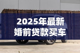 2025年最新婚前贷款买车：婚前购车贷款如何影响婚后财产