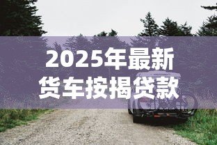 2025年最新货车按揭贷款:货车贷款首付最低要多少 2025年最新货车按揭贷款:货车贷款首付最低要多少