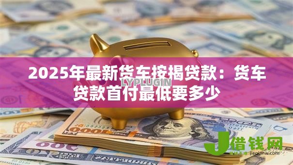 2025年最新货车按揭贷款:货车贷款首付最低要多少 2025年最新货车按揭贷款:货车贷款首付最低要多少