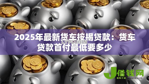 2025年最新货车按揭贷款:货车贷款首付最低要多少 2025年最新货车按揭贷款:货车贷款首付最低要多少