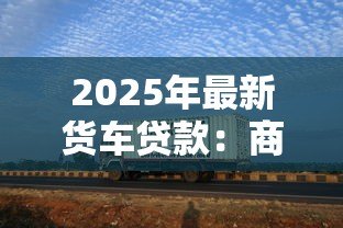 2025年最新货车贷款:商用车融资常见问题有哪些 2025年最新货车贷款:商用车融资常见问题有哪些