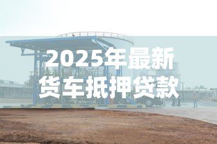2025年最新货车抵押贷款不押车的:货车贷款不押车能办理吗 2025年最新货车抵押贷款不押车的:货车贷款不押车能办理吗