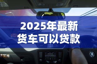 2025年最新货车可以贷款吗:货车贷款有哪些条件限制 2025年最新货车可以贷款吗:货车贷款有哪些条件限制