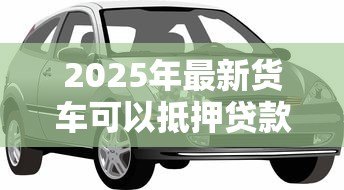 2025年最新货车可以抵押贷款吗:贷款时货车可抵押吗 2025年最新货车可以抵押贷款吗:贷款时货车可抵押吗