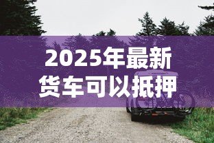 2025年最新货车可以抵押贷款吗:贷款时货车可抵押吗 2025年最新货车可以抵押贷款吗:贷款时货车可抵押吗