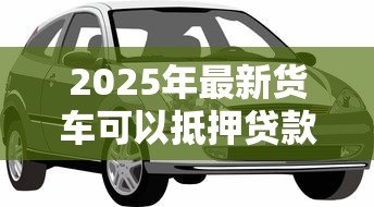 2025年最新货车可以抵押贷款吗:贷款时货车可抵押吗 2025年最新货车可以抵押贷款吗:贷款时货车可抵押吗