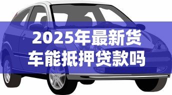 2025年最新货车能抵押贷款吗：货车抵押贷款有哪些条件限制