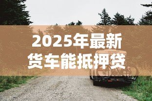 2025年最新货车能抵押贷款吗：货车抵押贷款有哪些条件限制